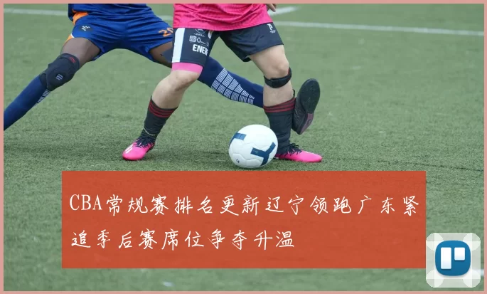 CBA常规赛排名更新辽宁领跑广东紧追季后赛席位争夺升温