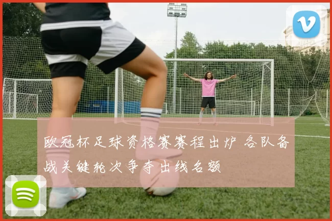 欧冠杯足球资格赛赛程出炉 各队备战关键轮次争夺出线名额