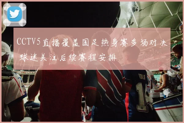CCTV5直播覆盖国足热身赛多场对决 球迷关注后续赛程安排