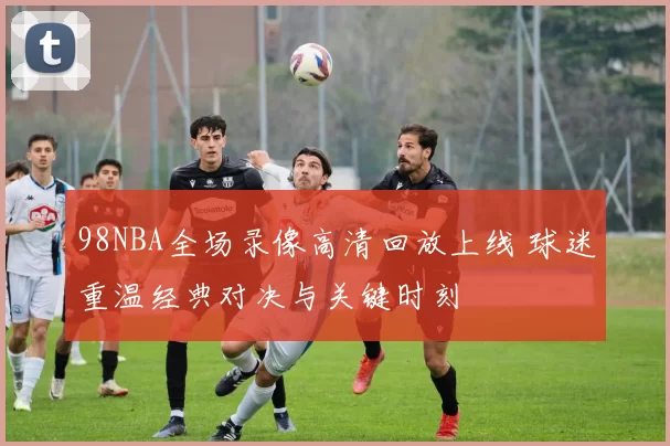 98NBA全场录像高清回放上线 球迷重温经典对决与关键时刻