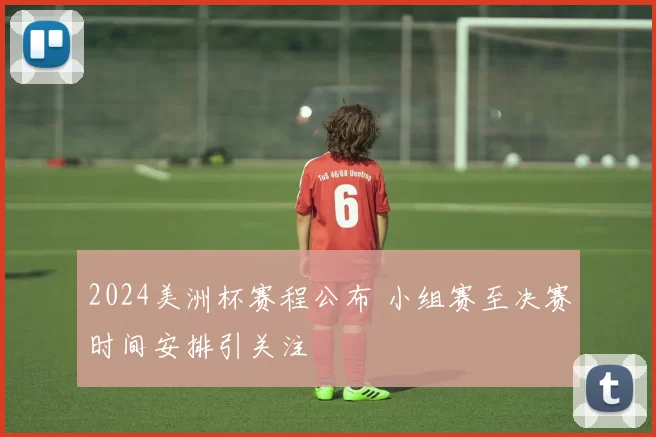 2024美洲杯赛程公布 小组赛至决赛时间安排引关注