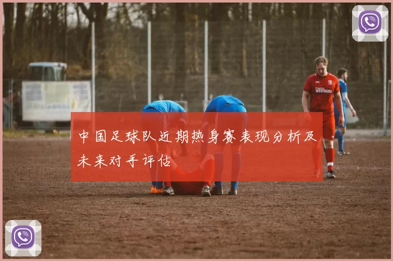 中国足球队近期热身赛表现分析及未来对手评估