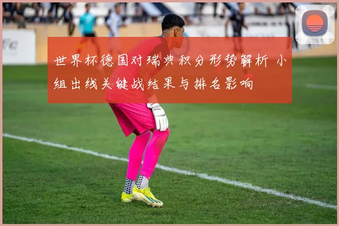 世界杯德国对瑞典积分形势解析 小组出线关键战结果与排名影响