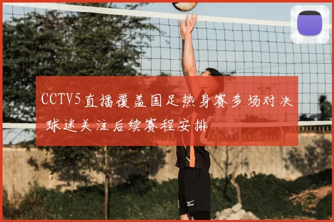 CCTV5直播覆盖国足热身赛多场对决 球迷关注后续赛程安排