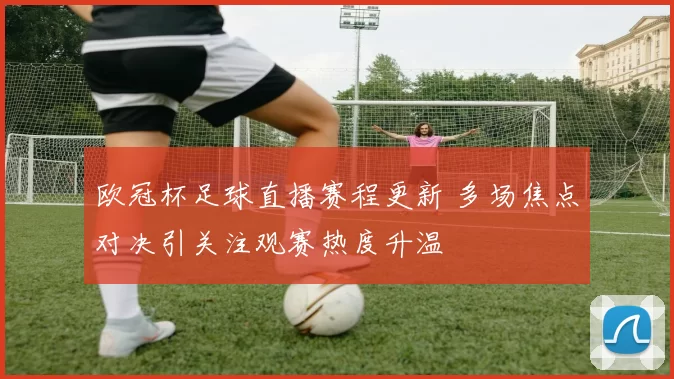 欧冠杯足球直播赛程更新 多场焦点对决引关注观赛热度升温