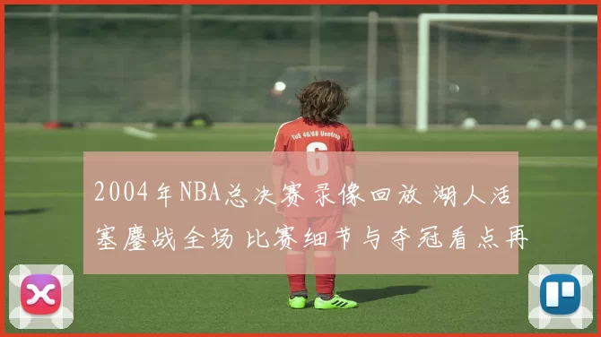 2004年NBA总决赛录像回放 湖人活塞鏖战全场 比赛细节与夺冠看点再受关注