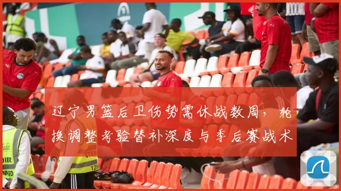 辽宁男篮后卫伤势需休战数周，轮换调整考验替补深度与季后赛战术部署