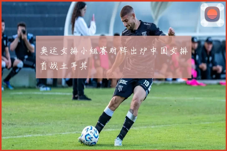 奥运女排小组赛对阵出炉中国女排首战土耳其