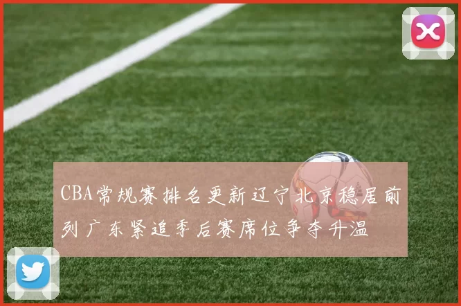 CBA常规赛排名更新辽宁北京稳居前列广东紧追季后赛席位争夺升温