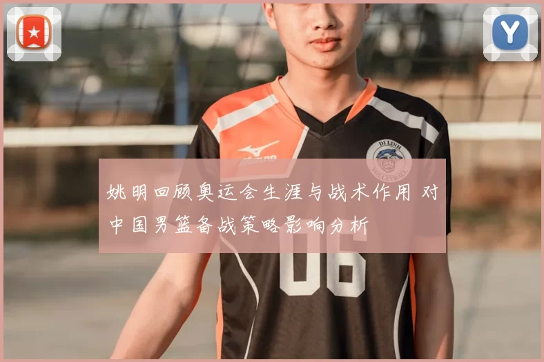 姚明回顾奥运会生涯与战术作用 对中国男篮备战策略影响分析