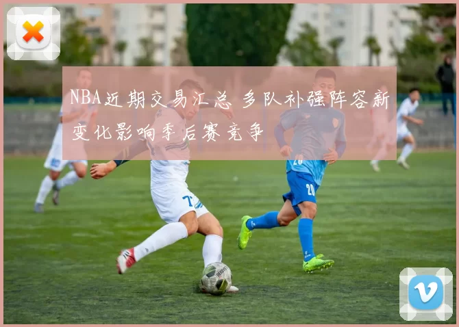 NBA近期交易汇总 多队补强阵容新变化影响季后赛竞争