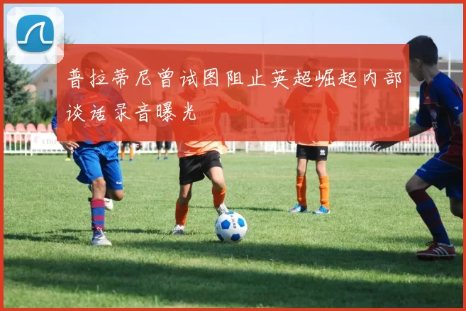 普拉蒂尼曾试图阻止英超崛起内部谈话录音曝光