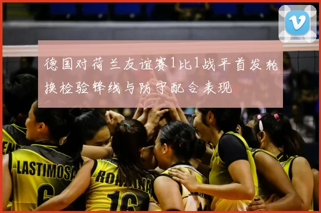 德国对荷兰友谊赛1比1战平首发轮换检验锋线与防守配合表现