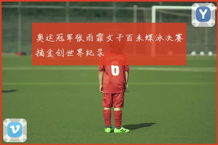 奥运冠军张雨霏女子百米蝶泳决赛摘金创世界纪录