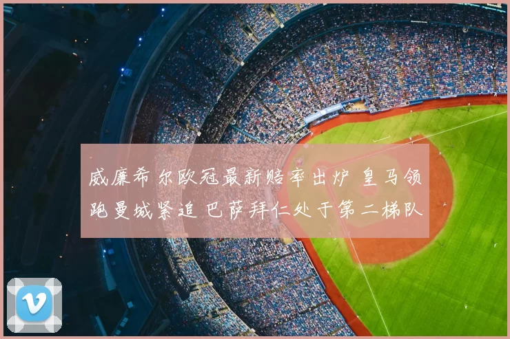 威廉希尔欧冠最新赔率出炉 皇马领跑曼城紧追 巴萨拜仁处于第二梯队