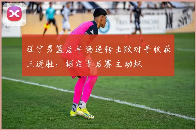 辽宁男篮后半场逆转击败对手收获三连胜，锁定季后赛主动权