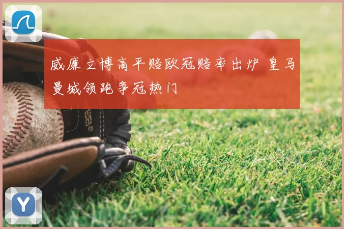 威廉立博高平赔欧冠赔率出炉 皇马曼城领跑争冠热门