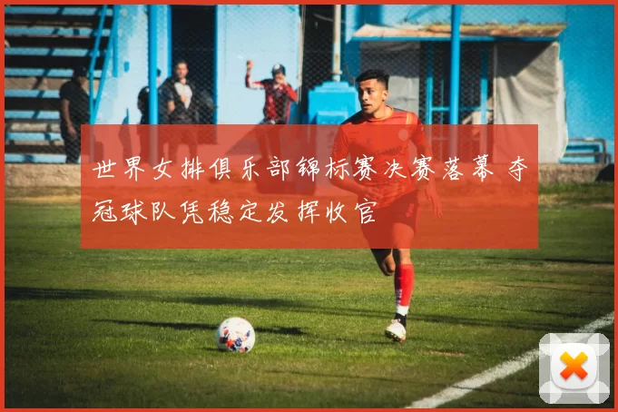 世界女排俱乐部锦标赛决赛落幕 夺冠球队凭稳定发挥收官