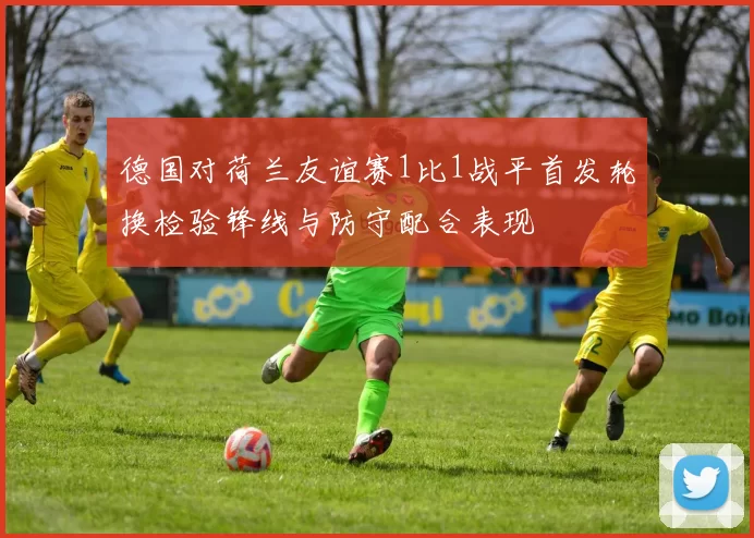 德国对荷兰友谊赛1比1战平首发轮换检验锋线与防守配合表现