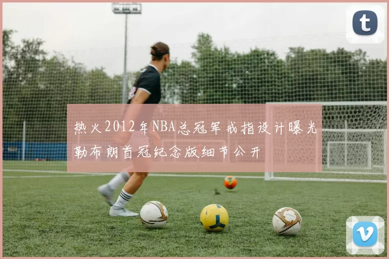 热火2012年NBA总冠军戒指设计曝光勒布朗首冠纪念版细节公开