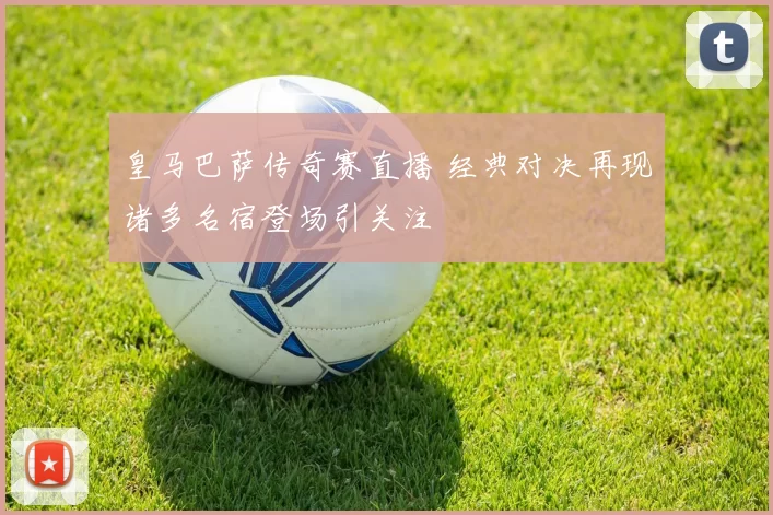 皇马巴萨传奇赛直播 经典对决再现诸多名宿登场引关注