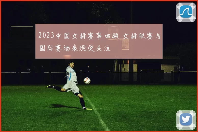 2023中国女排赛事回顾 女排联赛与国际赛场表现受关注