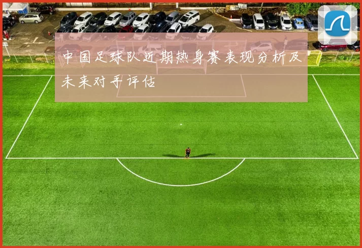 中国足球队近期热身赛表现分析及未来对手评估