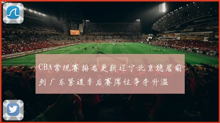 CBA常规赛排名更新辽宁北京稳居前列广东紧追季后赛席位争夺升温