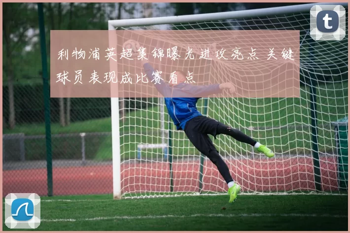 利物浦英超集锦曝光进攻亮点 关键球员表现成比赛看点