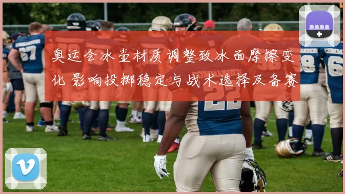 奥运会冰壶材质调整致冰面摩擦变化 影响投掷稳定与战术选择及备赛安排
