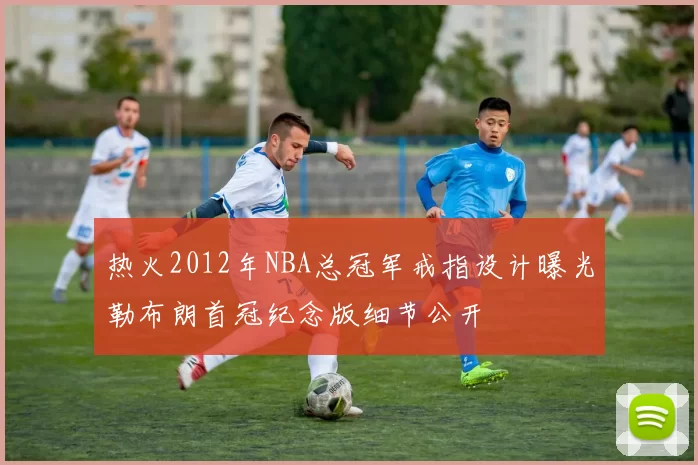 热火2012年NBA总冠军戒指设计曝光勒布朗首冠纪念版细节公开