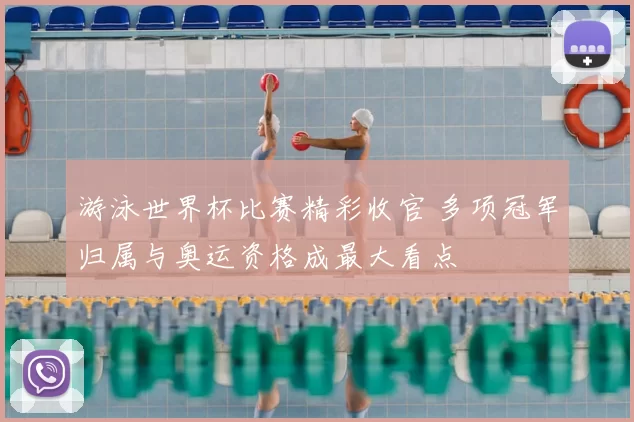 游泳世界杯比赛精彩收官 多项冠军归属与奥运资格成最大看点