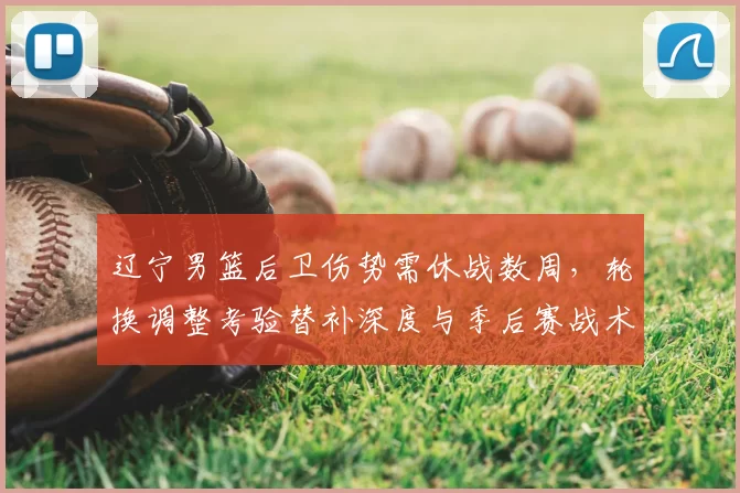 辽宁男篮后卫伤势需休战数周,轮换调整考验替补深度与季后赛战术部署