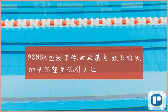98NBA全场录像回放曝光 经典对决细节完整呈现引关注
