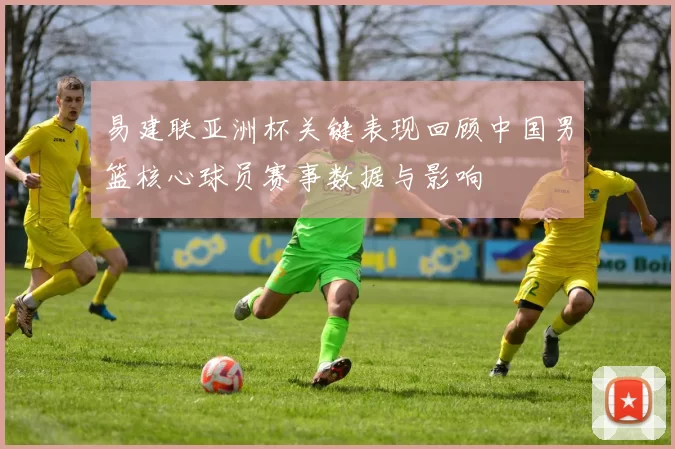 易建联亚洲杯关键表现回顾中国男篮核心球员赛事数据与影响