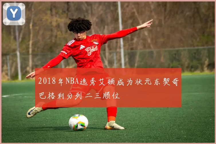 2018年NBA选秀艾顿成为状元东契奇巴格利分列二三顺位