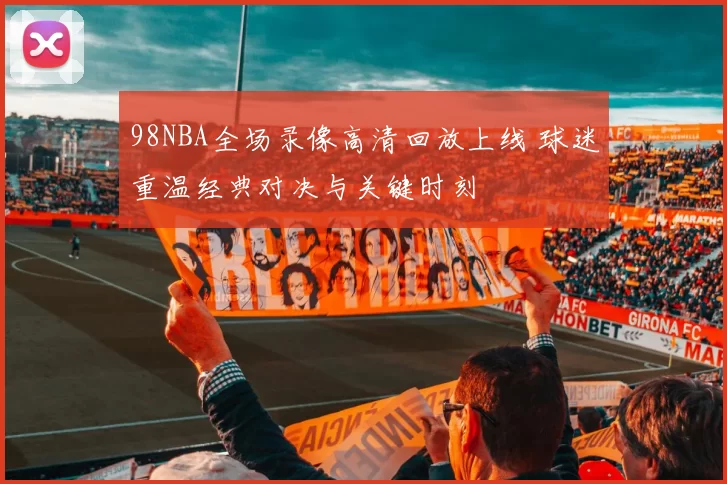 98NBA全场录像高清回放上线 球迷重温经典对决与关键时刻